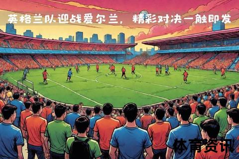 欧洲红魔对决三狮军团：英格兰vs比利时焦点之战一触即发